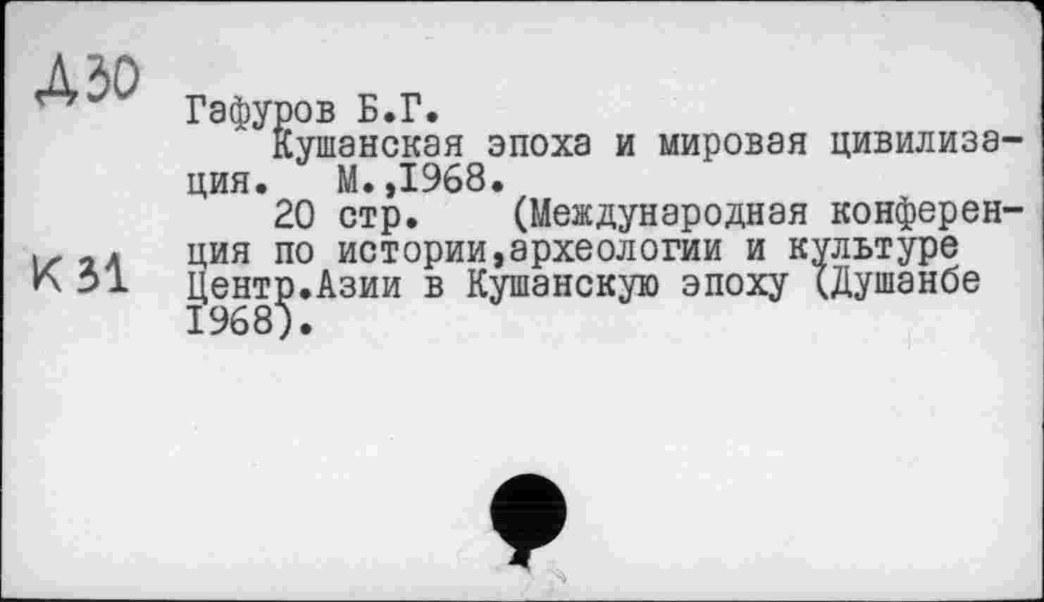 ﻿дзо
к зі
Гафуров Б.Г.
Кушанская эпоха и мировая цивилиза ция. М.,1968.
20 стр. (Международная конферен ция по истории,археологии и культуре Центр.Азии в Кушанскую эпоху (Душанбе 1968).